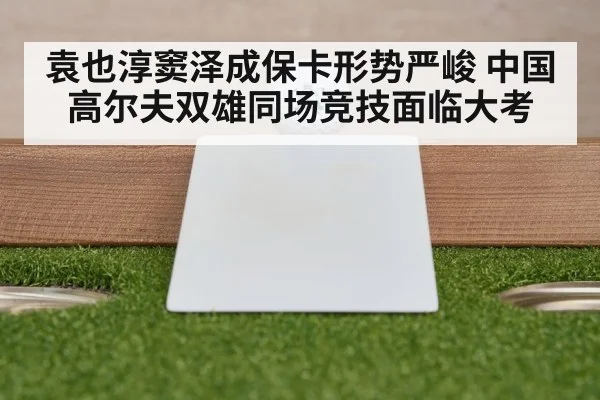 袁也淳窦泽成保卡形势严峻 中国高尔夫双雄同场竞技面临大考