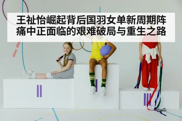 王祉怡崛起背后国羽女单新周期阵痛中正面临的艰难破局与重生之路